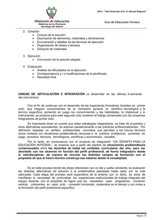 Ministerio de Educación 
Gobierno de la Provincia 
Santiago del Estero 
Página 75 
2012 – “Año Homenaje al Dr. D. Manuel Belgrano” 
Área de Educación Técnica 
2. Creación 
• Croquis de la solución 
• Descripción de elementos, materiales y dimensiones 
• Enumeración y detalles de las técnicas de ejecución 
• Organización de tareas y tiempos 
• Cómputo de materiales 
3. Ejecución 
• Concreción de la solución elegida 
4. Evaluación 
• Análisis de dificultades en la ejecución. 
• Correspondencia y / o modificaciones de lo planificado. 
• Resultado final 
UNIDAD DE ARTICULACIÓN E INTEGRACIÓN (a desarrollar en las últimas 6 semanas del ciclo lectivo) 
Con el fin de continuar con el desarrollo de las trayectorias formativas iniciadas en primer ciclo, que integran conocimientos de la formación general, la científico tecnológica y la técnico específica, poniendo en juego los conocimientos y las habilidades, lo intelectual y lo instrumental, se propone para este segundo ciclo sostener el trabajo comenzado con los proyectos integradores de primer ciclo. 
Es importante tener en cuenta que estas estrategias integradoras, se trate de proyectos u otras alternativas equivalentes, se acercan paulatinamente a las prácticas profesionalizantes. Por definición basadas en perfiles profesionales concretos que permiten a los futuros técnicos tomar contacto con situaciones problemáticas cercanas a la práctica profesional, poniendo en juego procesos técnicos, tecnológicos, científicos y económicos - sociales. 
Por lo tanto, en consonancia con el proyecto de integración “UN DESAFÍO PARA LA EDUCACION INTEGRAL”, se propone que a partir del planteo de situación/es problemática/s consensuada/s entre los docentes de todas las unidades curriculares del año, para ser abordado con los alumnos en función del perfil profesional, de forma integradora desde lo interdisciplinar, de manera de vincular los distintos campos de formación con el propósito de que el futuro técnico construya sus saberes desde la complejidad. 
Es en este proceso donde las áreas interactúan con un ida y vuelta constante, se evaluarán las distintas alternativas de solución a la problemática planteada hasta optar por la más adecuada. Cada etapa del proceso será superadora de la anterior, por lo tanto, se pone de manifiesto la necesidad de profundizar las experiencias institucionales de trabajo integrado del equipo docente, con el propósito de lograr que los resultados sean progresivos -conexión vertical-, coherentes en cada ciclo - conexión horizontal-, sostenidos en el tiempo y con miras a la formación del perfil profesional específico.  