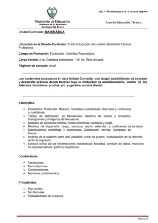 Ministerio de Educación 
Gobierno de la Provincia 
Santiago del Estero 
Página 81 
2012 – “Año Homenaje al Dr. D. Manuel Belgrano” 
Área de Educación Técnica 
Unidad Curricular: MATEMÁTICA 
Ubicación en el Diseño Curricular: 6°año Educación Secundaria Modalidad Técnico 
Profesional. 
Campo de Formación: Formación Científico-Tecnológica 
Carga horaria: 2 hs. Cátedras semanales / 48 hs. Reloj anuales 
Régimen de cursado: anual 
Los contenidos propuestos en esta Unidad Curricular que tengan posibilidades de abordaje y desarrollo práctico deben hacerse bajo la modalidad de aula/laboratorio, dentro de los entornos formativos propios y/o sugeridos en este diseño. 
Estadística. 
• Estadística. Población. Muestra. Variables cuantitativas (discretas y continuas) 
y cualitativas. 
• Tablas de distribución de frecuencias. Gráficos de barras y circulares. 
Histogramas y Polígonos de frecuencia. 
• Medidas de tendencia central: media aritmética, mediana y moda. 
• Medidas de dispersión: rango, varianza, desvío estándar, y coeficiente de variación. 
• Distribuciones simétricas y asimétricas. Distribución normal: Campana de 
Gauss. 
• Análisis de la relación entre dos variables: nube de puntos, modelización de la relación; recta de regresión. 
• Lectura crítica de las informaciones estadísticas: falsedad, omisión de datos, muestras no representativas, gráficos engañosos. 
Combinatoria. 
• Variaciones. 
• Permutaciones. 
• Combinaciones. 
• Números combinatorios. 
Probabilidad. 
• Por conteo. 
• Sin fórmulas. 
• Probabilidades de sucesos.  