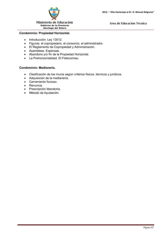 Ministerio de Educación 
Gobierno de la Provincia 
Santiago del Estero 
Página 87 
2012 – “Año Homenaje al Dr. D. Manuel Belgrano” 
Área de Educación Técnica 
Condominio: Propiedad Horizontal. 
• Introducción. Ley 13512. 
• Figuras: el copropietario, el consorcio, el administrador. 
• El Reglamento de Copropiedad y Administración. 
• Asambleas. Expensas. 
• Abandono y/o fin de la Propiedad Horizontal. 
• La Prehorizontalidad. El Fideicomiso. 
Condominio: Medianería. 
• Clasificación de los muros según criterios físicos, técnicos y jurídicos. 
• Adquisición de la medianería. 
• Cerramiento forzoso. 
• Renuncia. 
• Prescripción liberatoria. 
• Método de liquidación.  