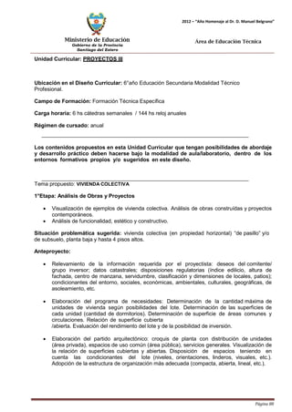 Ministerio de Educación 
Gobierno de la Provincia 
Santiago del Estero 
Página 88 
2012 – “Año Homenaje al Dr. D. Manuel Belgrano” 
Área de Educación Técnica 
Unidad Curricular: PROYECTOS III 
Ubicación en el Diseño Curricular: 6°año Educación Secundaria Modalidad Técnico 
Profesional. 
Campo de Formación: Formación Técnica Específica 
Carga horaria: 6 hs cátedras semanales / 144 hs reloj anuales 
Régimen de cursado: anual 
Los contenidos propuestos en esta Unidad Curricular que tengan posibilidades de abordaje y desarrollo práctico deben hacerse bajo la modalidad de aula/laboratorio, dentro de los entornos formativos propios y/o sugeridos en este diseño. 
Tema propuesto: VIVIENDA COLECTIVA 
1°Etapa: Análisis de Obras y Proyectos 
• Visualización de ejemplos de vivienda colectiva. Análisis de obras construídas y proyectos contemporáneos. 
• Análisis de funcionalidad, estético y constructivo. 
Situación problemática sugerida: vivienda colectiva (en propiedad horizontal) “de pasillo” y/o de subsuelo, planta baja y hasta 4 pisos altos. 
Anteproyecto: 
• Relevamiento de la información requerida por el proyectista: deseos del comitente/ grupo inversor; datos catastrales; disposiciones regulatorias (índice edilicio, altura de fachada, centro de manzana, servidumbre, clasificación y dimensiones de locales, patios); condicionantes del entorno, sociales, económicas, ambientales, culturales, geográficas, de asoleamiento, etc. 
• Elaboración del programa de necesidades: Determinación de la cantidad máxima de unidades de vivienda según posibilidades del lote. Determinación de las superficies de cada unidad (cantidad de dormitorios). Determinación de superficie de áreas comunes y circulaciones. Relación de superficie cubierta 
/abierta. Evaluación del rendimiento del lote y de la posibilidad de inversión. 
• Elaboración del partido arquitectónico: croquis de planta con distribución de unidades (área privada), espacios de uso común (área pública), servicios generales. Visualización de la relación de superficies cubiertas y abiertas. Disposición de espacios teniendo en cuenta las condicionantes del lote (niveles, orientaciones, linderos, visuales, etc.). Adopción de la estructura de organización más adecuada (compacta, abierta, lineal, etc.).  