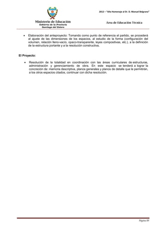 Ministerio de Educación 
Gobierno de la Provincia 
Santiago del Estero 
Página 89 
2012 – “Año Homenaje al Dr. D. Manuel Belgrano” 
Área de Educación Técnica 
• Elaboración del anteproyecto: Tomando como punto de referencia el partido, se procederá al ajuste de las dimensiones de los espacios, al estudio de la forma (configuración del volumen, relación lleno-vacío, opaco-transparente, leyes compositivas, etc.), a la definición de la estructura portante y a la resolución constructiva. 
El Proyecto: 
• Resolución de la totalidad en coordinación con las áreas curriculares de estructuras, administración y gerenciamiento de obra. En este espacio se tenderá a lograr la concreción de: memoria descriptiva, planos generales y planos de detalle que le permitirán, a los otros espacios citados, continuar con dicha resolución.  