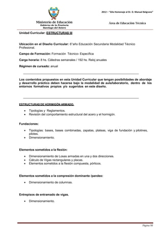Ministerio de Educación 
Gobierno de la Provincia 
Santiago del Estero 
Página 90 
2012 – “Año Homenaje al Dr. D. Manuel Belgrano” 
Área de Educación Técnica 
Unidad Curricular: ESTRUCTURAS III 
Ubicación en el Diseño Curricular: 6°año Educación Secundaria Modalidad Técnico 
Profesional. 
Campo de Formación: Formación Técnico- Específica 
Carga horaria: 8 hs. Cátedras semanales / 192 hs. Reloj anuales 
Régimen de cursado: anual 
Los contenidos propuestos en esta Unidad Curricular que tengan posibilidades de abordaje y desarrollo práctico deben hacerse bajo la modalidad de aula/laboratorio, dentro de los entornos formativos propios y/o sugeridos en este diseño. 
ESTRUCTURAS DE HORMIGÓN ARMADO. 
• Tipologías y Reglamentos. 
• Revisión del comportamiento estructural del acero y el hormigón. 
Fundaciones: 
• Tipologías: bases, bases combinadas, zapatas, plateas, viga de fundación y pilotines, pilotes. 
• Dimensionamiento. 
Elementos sometidos a la flexión: 
• Dimensionamiento de Losas armadas en una y dos direcciones. 
• Cálculo de Vigas rectangulares y placas. 
• Elementos sometidos a la flexión compuesta, pórticos. 
Elementos sometidos a la compresión dominante /pandeo: 
• Dimensionamiento de columnas. 
Entrepisos de entramado de vigas. 
• Dimensionamiento.  