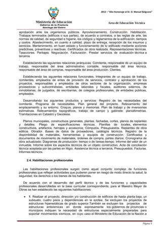 Ministerio de Educación 
Gobierno de la Provincia 
Santiago del Estero 
Página 9 
2012 – “Año Homenaje al Dr. D. Manuel Belgrano” 
Área de Educación Técnica 
aprobación ante los organismos públicos. Aprovisionamiento. Construcción. Habilitación. Trabajos terminados (edificios o sus partes), de acuerdo a contratos, a las reglas de arte, las normas de calidad, de seguridad e higiene, los códigos y reglamentos de la edificación, tiempos y costos. Abastecimiento, en cuanto a calidad, plazo de entrega, recepción de los insumos y servicios. Mantenimiento, en buen estado y funcionamiento de lo edificado mediante acciones predictivas, preventivas y reactivas. Certificados de obra realizada. Representaciones técnicas. Tasaciones. Peritajes. Negociación. Facturación. Prestar servicios de evaluación técnica a terceros 
. 
Estableciendo las siguientes relaciones jerárquicas: Comitente, responsable de un equipo de trabajo, responsable del área administrativo contable, responsable del área técnica, responsable del área de compras, responsable del área producción. Clientes. 
Estableciendo las siguientes relaciones funcionales: Integrantes de un equipo de trabajo, comitentes, empleados de entes de provisión de servicios, contralor y aprobación de los proyectos, responsables y empleados de otros sectores de la organización, empresas proveedoras y subcontratistas, entidades laborales y fiscales, auditores externos, de inmobiliarias, de juzgados, de escribanías, de colegios profesionales, de entidades públicas, empleados. 
Desarrollando los siguientes productos y servicios: Registro de las necesidades del comitente. Programa de necesidades. Plan general del proyecto. Relevamiento del emplazamiento y su entorno. Croquis, planos y memorias. Plan de trabajo y de inversiones estimativas. Relevamientos topográficos, trabajo de campo y gabinete: planialtimetrias. Tramitaciones en Catastro y Geodesia. 
Planos municipales, constructivos generales, plantas, fachadas, cortes, planos de replanteo y detalles. Pliego de especificaciones técnicas. Planillas de locales, elementos constructivos, artefactos, herrajes y accesorios; Cómputos, Presupuestos. Replanteo de obra edilicia. Obrador. Bases de datos de proveedores, catálogos técnicos. Registro de la disponibilidad de materiales, herramientas y equipos de construcción. Certificados y documentos de movimiento de materiales, órdenes de compra, partes diarios. Cronograma de obra actualizado: Diagramas de producción- tiempo o de tareas-tiempo. Informe del valor de un inmueble. Informe sobre los aspectos técnicos de un objeto constructivo. Acta de conciliación técnica aceptada por las partes en litigio. Asistencia técnica a terceros. Presupuestos. Facturas. Informes técnicos. 
2.4. Habilitaciones profesionales 
Las habilitaciones profesionales surgen como aquel conjunto complejo de funciones profesionales que reflejan actividades que pudieren poner en riesgo de modo directo la salud, la seguridad, los derechos o los bienes de los habitantes. 
De acuerdo con el desarrollo del perfil técnico y de las funciones y capacidades profesionales desarrolladas en la base curricular correspondiente, para el Maestro Mayor de Obras se han establecido las siguientes habilitaciones: 
• 1. Realizar el proyecto, dirección y/o construcción de edificios de hasta planta baja, un subsuelo, cuatro pisos y dependencias en la azotea. Se excluyen los proyectos de estructuras hiperestáticas de grado superior.También se excluyen los proyectos de estructuras antisísmicas en donde expresamente los gobiernos de provincias o municipios indiquen la necesidad de estructuras especialmente preparadas para soportar movimientos sísmicos, en cuyo caso el Ministerio de Educación de la Nación a  