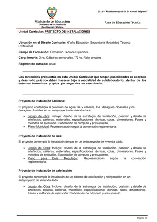 Ministerio de Educación 
Gobierno de la Provincia 
Santiago del Estero 
Página 92 
2012 – “Año Homenaje al Dr. D. Manuel Belgrano” 
Área de Educación Técnica 
Unidad Curricular: PROYECTO DE INSTALACIONES 
Ubicación en el Diseño Curricular: 6°año Educación Secundaria Modalidad Técnico 
Profesional. 
Campo de Formación: Formación Técnica Específica 
Carga horaria: 3 hs. Cátedras semanales / 72 hs. Reloj anuales 
Régimen de cursado: anual 
Los contenidos propuestos en esta Unidad Curricular que tengan posibilidades de abordaje y desarrollo práctico deben hacerse bajo la modalidad de aula/laboratorio, dentro de los entornos formativos propios y/o sugeridos en este diseño. 
Proyecto de Instalación Sanitaria: 
El proyecto contempla la provisión de agua fría y caliente, los desagües cloacales y los desagües pluviales en un anteproyecto de vivienda dado. 
• Legajo de obra: Incluye: diseño de la estrategia de instalación, posición y detalle de artefactos, cañerías, materiales, especificaciones técnicas, cotas, dimensiones. Fases y métodos de ejecución. Elaboración de cómputo y presupuesto. 
• Plano Municipal: Representación según la convención reglamentaria. 
Proyecto de Instalación de Gas: 
El proyecto contempla la instalación de gas en un anteproyecto de vivienda dado. 
• Legajo de Obra: Incluye: diseño de la estrategia de instalación, posición y detalle de artefactos, cañerías, materiales, especificaciones técnicas, cotas, dimensiones. Fases y métodos de ejecución. Elaboración de cómputo y presupuesto. 
• Plano para Ente Regulador: Representación según la convención reglamentaria. 
Proyecto de Instalación de calefacción 
El proyecto contempla la instalación de un sistema de calefacción y refrigeración en un anteproyecto de vivienda dado. 
• Legajo de Obra: Incluye: diseño de la estrategia de instalación, posición y detalle de artefactos, equipos, cañerías, materiales, especificaciones técnicas, cotas, dimensiones. Fases y métodos de ejecución. Elaboración de cómputo y presupuesto.  
