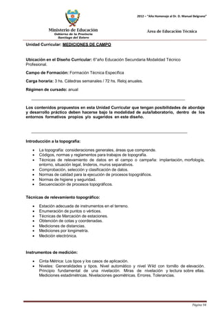 Ministerio de Educación 
Gobierno de la Provincia 
Santiago del Estero 
Página 94 
2012 – “Año Homenaje al Dr. D. Manuel Belgrano” 
Área de Educación Técnica 
Unidad Curricular: MEDICIONES DE CAMPO 
Ubicación en el Diseño Curricular: 6°año Educación Secundaria Modalidad Técnico 
Profesional. 
Campo de Formación: Formación Técnica Específica 
Carga horaria: 3 hs. Cátedras semanales / 72 hs. Reloj anuales. 
Régimen de cursado: anual 
Los contenidos propuestos en esta Unidad Curricular que tengan posibilidades de abordaje y desarrollo práctico deben hacerse bajo la modalidad de aula/laboratorio, dentro de los entornos formativos propios y/o sugeridos en este diseño. 
Introducción a la topografía: 
• La topografía: consideraciones generales, áreas que comprende. 
• Códigos, normas y reglamentos para trabajos de topografía. 
• Técnicas de relevamiento de datos en el campo o campaña: implantación, morfología, entorno, situación legal, linderos, muros separativos. 
• Comprobación, selección y clasificación de datos. 
• Normas de calidad para la ejecución de procesos topográficos. 
• Normas de higiene y seguridad. 
• Secuenciación de procesos topográficos. 
Técnicas de relevamiento topográfico: 
• Estación adecuada de instrumentos en el terreno. 
• Enumeración de puntos o vértices. 
• Técnicas de Marcación de estaciones. 
• Obtención de cotas y coordenadas. 
• Mediciones de distancias. 
• Mediciones por longimetría. 
• Medición electrónica. 
Instrumentos de medición: 
• Cinta Métrica: Los tipos y los casos de aplicación. 
• Niveles: Generalidades y tipos. Nivel automático y nivel Wild con tornillo de elevación. Principio fundamental de una nivelación. Miras de nivelación y lectura sobre ellas. Mediciones estadimétricas. Nivelaciones geométricas. Errores. Tolerancias.  