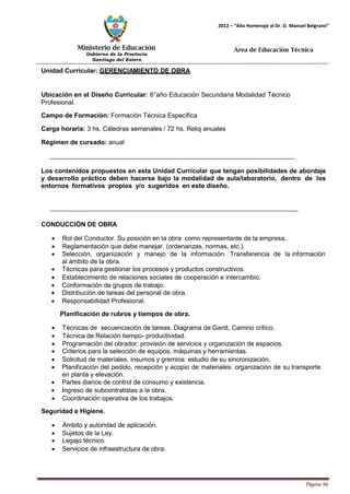 Ministerio de Educación 
Gobierno de la Provincia 
Santiago del Estero 
Página 96 
2012 – “Año Homenaje al Dr. D. Manuel Belgrano” 
Área de Educación Técnica 
Unidad Curricular: GERENCIAMIENTO DE OBRA 
Ubicación en el Diseño Curricular: 6°año Educación Secundaria Modalidad Técnico 
Profesional. 
Campo de Formación: Formación Técnica Específica 
Carga horaria: 3 hs. Cátedras semanales / 72 hs. Reloj anuales 
Régimen de cursado: anual 
Los contenidos propuestos en esta Unidad Curricular que tengan posibilidades de abordaje y desarrollo práctico deben hacerse bajo la modalidad de aula/laboratorio, dentro de los entornos formativos propios y/o sugeridos en este diseño. 
CONDUCCIÓN DE OBRA 
• Rol del Conductor. Su posición en la obra como representante de la empresa. 
• Reglamentación que debe manejar. (ordenanzas, normas, etc.). 
• Selección, organización y manejo de la información. Transferencia de la información al ámbito de la obra. 
• Técnicas para gestionar los procesos y productos constructivos. 
• Establecimiento de relaciones sociales de cooperación e intercambio. 
• Conformación de grupos de trabajo. 
• Distribución de tareas del personal de obra. 
• Responsabilidad Profesional. 
Planificación de rubros y tiempos de obra. 
• Técnicas de secuenciación de tareas. Diagrama de Gantt, Camino crítico. 
• Técnica de Relación tiempo- productividad. 
• Programación del obrador: provisión de servicios y organización de espacios. 
• Criterios para la selección de equipos, máquinas y herramientas. 
• Solicitud de materiales, insumos y gremios: estudio de su sincronización. 
• Planificación del pedido, recepción y acopio de materiales: organización de su transporte en planta y elevación. 
• Partes diarios de control de consumo y existencia. 
• Ingreso de subcontratistas a la obra. 
• Coordinación operativa de los trabajos. 
Seguridad e Higiene. 
• Ámbito y autoridad de aplicación. 
• Sujetos de la Ley. 
• Legajo técnico. 
• Servicios de infraestructura de obra.  