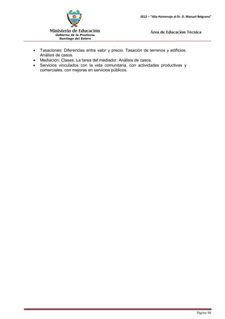 Ministerio de Educación 
Gobierno de la Provincia 
Santiago del Estero 
Página 98 
2012 – “Año Homenaje al Dr. D. Manuel Belgrano” 
Área de Educación Técnica 
• Tasaciones: Diferencias entre valor y precio. Tasación de terrenos y edificios. 
Análisis de casos. 
• Mediación: Clases. La tarea del mediador. Análisis de casos. 
• Servicios vinculados con la vida comunitaria, con actividades productivas y comerciales, con mejoras en servicios públicos.  