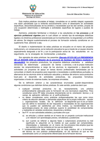 Ministerio de Educación 
Gobierno de la Provincia 
Santiago del Estero 
Página 100 
2012 – “Año Homenaje al Dr. D. Manuel Belgrano” 
Área de Educación Técnica 
Esto implica prácticas vinculadas al trabajo, concebidas en un sentido integral, superando una visión parcializada que lo entiende exclusivamente como el desempeño en actividades específicas, descontextualizadas de los ámbitos y necesidades que les dan sentido, propias de una ocupación determinada o restringida a actividades específicas de lugares o puestos de trabajo. 
Asimismo, pretenden familiarizar e introducir a los estudiantes en los procesos y el ejercicio profesional vigentes para lo cual utilizan un variado tipo de estrategias didácticas ligadas a la dinámica profesional caracterizada por la incertidumbre, la singularidad y el conflicto de valores. Se integran sustantivamente al proceso de formación evitando constituirse en un suplemento final, adicional a ella. 
El diseño e implementación de estas prácticas se encuadra en el marco del proyecto institucional y, en consecuencia, es la institución educativa la que a través de un equipo docente especialmente designado a tal fin y con la participación activa de los estudiantes en su seguimiento, es la encargada de monitorearlas y evaluarlas. 
Son ejemplos de estas prácticas: las pasantías (Decreto Nº1374 DE LA PRESIDENCIA DE LA NACION CON LA Adhesión de la provincia de Santiago del Estero mediante el decreto2912, los proyectos productivos, los proyectos didácticos orientados a satisfacer demandas de determinada producción de bienes o servicios, o de la propia institución escolar; los emprendimientos a cargo de los alumnos; la organización y desarrollo de actividades y/o proyectos de apoyo en tareas técnico profesionales demandadas por la comunidad, el diseño de proyectos para responder a necesidades o problemáticas puntuales, la alternancia de los alumnos entre la institución educativa y ámbitos del entorno socio-productivo local para el desarrollo de actividades productivas, las propuestas formativas organizadas a través de sistemas duales, las empresas simuladas. 
De la definición anterior y las características enunciadas pueden desprenderse algunas condiciones que delimitan dichas prácticas. En este sentido, podemos decir que: 
• cualquier actividad productiva no es, necesariamente, una práctica profesionalizante adecuada para la formación de una tecnicatura específica. Para constituirse como PP debe vincularse directamente con la orientación técnica y el campo de aplicación definidos en el perfil profesional. 
• no deben considerarse como prácticas profesionalizantes las que como único criterio de elección atienden a demandas específicas de la propia institución escolar u organizaciones locales. De la definición se desprende que no es un factor que las define la necesidad de dar respuesta a necesidades de las organizaciones que no pueden ser satisfechas por otros medios. La transferibilidad de los aprendizajes propios de estas prácticas supone la posibilidad de comprenderlas y realizarlas en variadas condiciones, situaciones y ámbitos. 
• las P.P. no son actividades aisladas y puntuales sino que: 
a) se articulan y cobran sentido en el marco de un proyecto curricular institucional y en relación con aprendizajes previos, simultáneos y posteriores 
b) aun cuando se refieran a algunas fases o subprocesos productivos su real significado lo adquirirán en la medida en que puedan ser comprendidas, interpretadas y realizadas en el marco de los procesos más amplios (que les dan sentido) y de los contextos en los que se desarrollan 
• Y fundamentalmente debe entenderse que no toda práctica útil a la formación del técnico es una práctica profesionalizante, en los términos en que se han caracterizado como un componente diferenciado de la formación técnica  