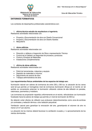 Ministerio de Educación 
Gobierno de la Provincia 
Santiago del Estero 
Página 101 
2012 – “Año Homenaje al Dr. D. Manuel Belgrano” 
Área de Educación Técnica 
ENTORNOS FORMATIVOS 
Los contextos de desempeños profesionales característicos son: 
1. oficina técnica estudio de arquitectura o ingeniería. 
Realizando actividades relacionadas con: 
• Proyecto y Documentación de obra con Diseño Convencional 
• Proyecto y Documentación de obra con Diseño Asistido 
• Maquetería 
2. obras edilicias. 
Realizando actividades relacionadas con: 
• Dirección o Jefatura o Inspección de Obra o representación Técnica 
• Control de la Calidad y la Seguridad de procesos y productos 
• Control y Ensayos de Materiales 
• Instalaciones complementarias 
3. oficina de obras edilicias. 
Realizando actividades relacionadas con: 
• Pañol de herramientas, máquinas y equipos 
• Depósito de materiales e insumos. 
• Seguimiento de avance de obra 
• Trabajos administrativos de obra. 
Los requerimientos físicos ambientales de los espacios de trabajo son: 
Iluminación natural con valores de luminancia de entre 250 y 350 lux, la ubicación de los vanos será tal que permita un homogéneo nivel de luminancia (iluminación difusa) en el recinto en tal sentido es conveniente potenciar la iluminación utilizando colores de alta reflexión en paredes, cielorrasos, pavimentos y mobiliario. 
Las luminarias se proyectarán repartida uniformemente en el recinto, reforzándose con iluminación focalizada hacia los planos de trabajo que permita un nivel de iluminación de 500 lux 
Se deberán evitar efectos de reflexión que produzcan deslumbramientos como zona de sombras y/o contrastes y radiación térmica u otra radiación perjudicial. 
Ventilación natural para garantizar la renovación del aire, garantizando el volumen de aire no menor a 6 m3 por alumno. 
La ubicación de los mismos deberá favorecer la ventilación cruzada y / o aprovechamiento de los vientos dominantes.  