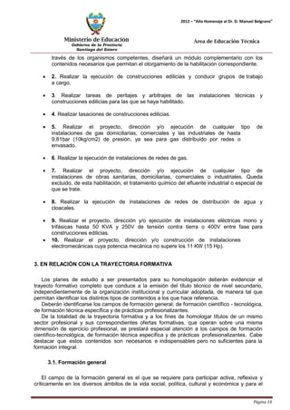 Ministerio de Educación 
Gobierno de la Provincia 
Santiago del Estero 
Página 10 
2012 – “Año Homenaje al Dr. D. Manuel Belgrano” 
Área de Educación Técnica 
través de los organismos competentes, diseñará un módulo complementario con los contenidos necesarios que permitan el otorgamiento de la habilitación correspondiente. 
• 2. Realizar la ejecución de construcciones edilicias y conducir grupos de trabajo a cargo. 
• 3. Realizar tareas de peritajes y arbitrajes de las instalaciones técnicas y construcciones edilicias para las que se haya habilitado. 
• 4. Realizar tasaciones de construcciones edilicias. 
• 5. Realizar el proyecto, dirección y/o ejecución de cualquier tipo de instalaciones de gas domiciliarias, comerciales y las industriales de hasta 
9,81bar (10kg/cm2) de presión, ya sea para gas distribuido por redes o envasado. 
• 6. Realizar la ejecución de instalaciones de redes de gas. 
• 7. Realizar el proyecto, dirección y/o ejecución de cualquier tipo de instalaciones de obras sanitarias, domiciliarias, comerciales o industriales. Queda excluido, de esta habilitación, el tratamiento químico del efluente industrial o especial de que se trate. 
• 8. Realizar la ejecución de instalaciones de redes de distribución de agua y cloacales. 
• 9. Realizar el proyecto, dirección y/o ejecución de instalaciones eléctricas mono y trifásicas hasta 50 KVA y 250V de tensión contra tierra o 400V entre fase para construcciones edilicias. 
• 10. Realizar el proyecto, dirección y/o construcción de instalaciones electromecánicas cuya potencia mecánica no supere los 11 KW (15 Hp). 
3. EN RELACIÓN CON LA TRAYECTORIA FORMATIVA 
Los planes de estudio a ser presentados para su homologación deberán evidenciar el trayecto formativo completo que conduce a la emisión del título técnico de nivel secundario, independientemente de la organización institucional y curricular adoptada, de manera tal que permitan identificar los distintos tipos de contenidos a los que hace referencia. 
Deberán identificarse los campos de formación general, de formación científico - tecnológica, de formación técnica específica y de prácticas profesionalizantes. 
De la totalidad de la trayectoria formativa y a los fines de homologar títulos de un mismo sector profesional y sus correspondientes ofertas formativas, que operan sobre una misma dimensión de ejercicio profesional, se prestará especial atención a los campos de formación científico-tecnológica, de formación técnica específica y de prácticas profesionalizantes. Cabe destacar que estos contenidos son necesarios e indispensables pero no suficientes para la formación integral. 
3.1. Formación general 
El campo de la formación general es el que se requiere para participar activa, reflexiva y críticamente en los diversos ámbitos de la vida social, política, cultural y económica y para el  