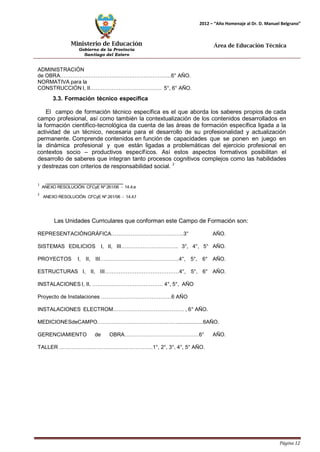 Ministerio de Educación 
Gobierno de la Provincia 
Santiago del Estero 
Página 12 
2012 – “Año Homenaje al Dr. D. Manuel Belgrano” 
Área de Educación Técnica 
ADMINISTRACIÓN 
de OBRA……………………………………………………...6° AÑO. 
NORMATIVA para la 
CONSTRUCCIÓN I, II…………………………………. 5°, 6° AÑO. 
3.3. Formación técnico específica 
El campo de formación técnico específica es el que aborda los saberes propios de cada campo profesional, así como también la contextualización de los contenidos desarrollados en la formación científico-tecnológica da cuenta de las áreas de formación específica ligada a la actividad de un técnico, necesaria para el desarrollo de su profesionalidad y actualización permanente. Comprende contenidos en función de capacidades que se ponen en juego en la dinámica profesional y que están ligadas a problemáticas del ejercicio profesional en contextos socio – productivos específicos. Así estos aspectos formativos posibilitan el desarrollo de saberes que integran tanto procesos cognitivos complejos como las habilidades y destrezas con criterios de responsabilidad social. 2 
1 ANEXO RESOLUCIÓN CFCyE Nº 261/06 - 14.4.e 
2 ANEXO RESOLUCIÓN CFCyE Nº 261/06 - 14.4.f 
Las Unidades Curriculares que conforman este Campo de Formación son: 
REPRESENTACIÓNGRÁFICA…………………………………..3° AÑO. SISTEMAS EDILICIOS I, II, III………………………….. 3°, 4°, 5° AÑO. PROYECTOS I, II, III……………….……………………..4°, 5°, 6° AÑO. ESTRUCTURAS I, II, III……………………………………4°, 5°, 6° AÑO. INSTALACIONES I, II, …………………………………. 4°, 5°, AÑO 
Proyecto de Instalaciones …………………………………6 AÑO 
INSTALACIONES ELECTROM…………………………………. , 6° AÑO. 
MEDICIONESdeCAMPO……………………………………….................6AÑO. GERENCIAMIENTO de OBRA……………………………………6° AÑO. TALLER……………………………………………..1°, 2°, 3°, 4°, 5° AÑO.  