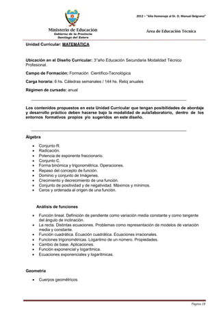 Ministerio de Educación 
Gobierno de la Provincia 
Santiago del Estero 
Página 18 
2012 – “Año Homenaje al Dr. D. Manuel Belgrano” 
Área de Educación Técnica 
Unidad Curricular: MATEMÁTICA 
Ubicación en el Diseño Curricular: 3°año Educación Secundaria Modalidad Técnico 
Profesional. 
Campo de Formación: Formación Científico-Tecnológica 
Carga horaria: 6 hs. Cátedras semanales / 144 hs. Reloj anuales 
Régimen de cursado: anual 
Los contenidos propuestos en esta Unidad Curricular que tengan posibilidades de abordaje y desarrollo práctico deben hacerse bajo la modalidad de aula/laboratorio, dentro de los entornos formativos propios y/o sugeridos en este diseño. 
Álgebra 
• Conjunto R. 
• Radicación. 
• Potencia de exponente fraccionario. 
• Conjunto C. 
• Forma binómica y trigonométrica. Operaciones. 
• Repaso del concepto de función. 
• Dominio y conjunto de Imágenes. 
• Crecimiento y decrecimiento de una función. 
• Conjunto de positividad y de negatividad. Máximos y mínimos. 
• Ceros y ordenada al origen de una función. 
Análisis de funciones 
• Función lineal. Definición de pendiente como variación media constante y como tangente del ángulo de inclinación. 
• La recta. Distintas ecuaciones. Problemas como representación de modelos de variación media y constante. 
• Función cuadrática. Ecuación cuadrática. Ecuaciones irracionales. 
• Funciones trigonométricas. Logaritmo de un número. Propiedades. 
• Cambio de base. Aplicaciones. 
• Función exponencial y logarítmica. 
• Ecuaciones exponenciales y logarítmicas. 
Geometría 
• Cuerpos geométricos.  