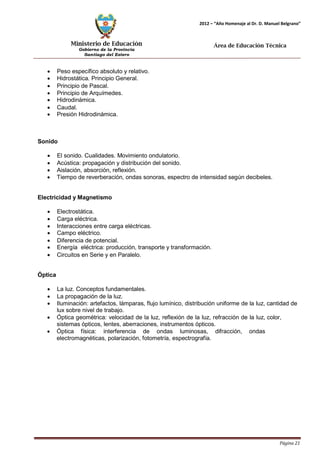 Ministerio de Educación 
Gobierno de la Provincia 
Santiago del Estero 
Página 21 
2012 – “Año Homenaje al Dr. D. Manuel Belgrano” 
Área de Educación Técnica 
• Peso específico absoluto y relativo. 
• Hidrostática. Principio General. 
• Principio de Pascal. 
• Principio de Arquímedes. 
• Hidrodinámica. 
• Caudal. 
• Presión Hidrodinámica. 
Sonido 
• El sonido. Cualidades. Movimiento ondulatorio. 
• Acústica: propagación y distribución del sonido. 
• Aislación, absorción, reflexión. 
• Tiempo de reverberación, ondas sonoras, espectro de intensidad según decibeles. 
Electricidad y Magnetismo 
• Electrostática. 
• Carga eléctrica. 
• Interacciones entre carga eléctricas. 
• Campo eléctrico. 
• Diferencia de potencial. 
• Energía eléctrica: producción, transporte y transformación. 
• Circuitos en Serie y en Paralelo. 
Óptica 
• La luz. Conceptos fundamentales. 
• La propagación de la luz. 
• Iluminación: artefactos, lámparas, flujo lumínico, distribución uniforme de la luz, cantidad de lux sobre nivel de trabajo. 
• Óptica geométrica: velocidad de la luz, reflexión de la luz, refracción de la luz, color, sistemas ópticos, lentes, aberraciones, instrumentos ópticos. 
• Óptica física: interferencia de ondas luminosas, difracción, ondas electromagnéticas, polarización, fotometría, espectrografía.  