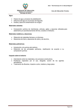 Ministerio de Educación 
Gobierno de la Provincia 
Santiago del Estero 
Página 23 
2012 – “Año Homenaje al Dr. D. Manuel Belgrano” 
Área de Educación Técnica 
Agua 
• Clases de agua, procesos de potabilización. 
• Influencia del agua en el proceso de fraguado. 
• Grados y tipos de contaminación en el agua. 
Materiales aislantes 
• Composición química de membranas, pinturas, geles y espumas utilizadas para aislamiento y/o acondicionamiento térmico, acústico e hidráulico. 
Materiales metálicos y aleaciones 
• Obtención de materiales ferrosos y no ferrosos. 
• Aleaciones de hierro, aleaciones de cobre y de aluminio. 
Materiales poliméricos 
• Introducción a la química del carbono. 
• Obtención de los principales polímeros, clasificación de acuerdo a su composición química. 
Impacto sobre el entorno 
• Interrelación entre los materiales y los procesos constructivos. 
• Problemas originados por el uso, desgaste, acción de los agentes atmosféricos. 
• Tratamiento de efluentes, impacto a corto, mediano y largo plazo.  