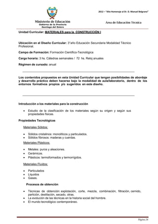 Ministerio de Educación 
Gobierno de la Provincia 
Santiago del Estero 
Página 24 
2012 – “Año Homenaje al Dr. D. Manuel Belgrano” 
Área de Educación Técnica 
Unidad Curricular: MATERIALES para la CONSTRUCCIÓN I 
Ubicación en el Diseño Curricular: 3°año Educación Secundaria Modalidad Técnico 
Profesional. 
Campo de Formación: Formación Científico-Tecnológica 
Carga horaria: 3 hs. Cátedras semanales / 72 hs. Reloj anuales 
Régimen de cursado: anual 
Los contenidos propuestos en esta Unidad Curricular que tengan posibilidades de abordaje y desarrollo práctico deben hacerse bajo la modalidad de aula/laboratorio, dentro de los entornos formativos propios y/o sugeridos en este diseño. 
Introducción a los materiales para la construcción 
• Estudio de la clasificación de los materiales según su origen y según sus propiedades físicas. 
Propiedades Tecnológicas 
Materiales Sólidos: 
• Sólidos cristalinos: monolíticos y particulados. 
• Sólidos fibrosos: maderas y cuerdas. 
Materiales Plásticos: 
• Metales: puros y aleaciones. 
• Cerámicos. 
• Plásticos: termoformados y termorrígidos. 
Materiales Fluídos: 
• Particulados 
• Líquidos 
• Gases. 
Procesos de obtención 
• Técnicas de obtención: explotación, corte, mezcla, combinación, filtración, cernido, partición, destilación, secado, otras. 
• La evolución de las técnicas en la historia social del hombre. 
• El mundo tecnológico contemporáneo.  