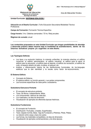Ministerio de Educación 
Gobierno de la Provincia 
Santiago del Estero 
Página 25 
2012 – “Año Homenaje al Dr. D. Manuel Belgrano” 
Área de Educación Técnica 
Unidad Curricular: SISTEMAS EDILICIOS I 
Ubicación en el Diseño Curricular: 3°año Educación Secundaria Modalidad Técnico 
Profesional. 
Campo de Formación: Formación Técnica Específica 
Carga horaria: 3 hs. Cátedras semanales / 72 hs. Reloj anuales 
Régimen de cursado: anual 
Los contenidos propuestos en esta Unidad Curricular que tengan posibilidades de abordaje y desarrollo práctico deben hacerse bajo la modalidad de aula/laboratorio, dentro de los entornos formativos propios y/o sugeridos en este diseño. 
Las Tipologías Edilicias 
• Los tipos y su evolución histórica: la vivienda unifamiliar, la vivienda colectiva, el edificio comercial, el edificio administrativo, el edificio industrial, el edificio para la salud, el edificio para la educación, el edificio para el deporte, el edificio de recreación, el edificio de culto, el espacio abierto (el patio, la plaza, el parque), etc. 
• Análisis y diferenciación básica de las distribuciones funcionales, de los lenguajes estéticos que le dan identidad y la escala como factor de reconocimiento. 
El Sistema Edilicio 
• Concepto de Sistema. 
• El sistema edilicio: su función general y sus partes componentes. 
• Las funciones específicas de cada parte o subsistema. 
Subsistema Estructura Portante 
• El concepto de estructura portante. 
• Tipos: De Muros, Independiente, Mixta. 
• Los componentes básicos de cada tipo. 
• Los materiales y la idea de dimensión. 
• Visualización de ejemplos de diferentes épocas históricas. 
Subsistema Fundaciones 
• El concepto de Fundación. 
• Clasificación: Puntuales, Lineales, Superficiales. 
• Tipos: Zapata Corrida, Base, Viga de Fundación y Pilotines, Pilote, Platea. 
• La relación entre carga y tipos de suelos. 
• Las formas, los materiales compatibles y la idea de dimensión. 
• Visualización de ejemplos contemporáneos y de otras épocas.  