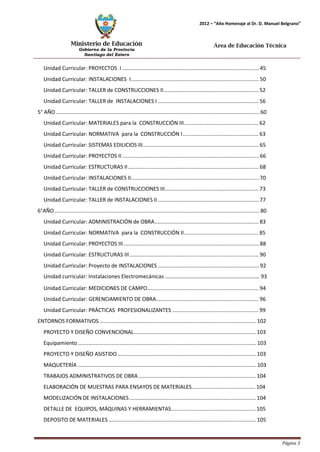 Ministerio de Educación 
Gobierno de la Provincia 
Santiago del Estero 
Página 3 
2012 – “Año Homenaje al Dr. D. Manuel Belgrano” 
Área de Educación Técnica 
Unidad Curricular: PROYECTOS I ............................................................................................ 45 
Unidad Curricular: INSTALACIONES I...................................................................................... 50 
Unidad Curricular: TALLER de CONSTRUCCIONES II................................................................ 52 
Unidad Curricular: TALLER de INSTALACIONES I .................................................................... 56 
5° AÑO ......................................................................................................................................... 60 
Unidad Curricular: MATERIALES para la CONSTRUCCIÓN III .................................................. 62 
Unidad Curricular: NORMATIVA para la CONSTRUCCIÓN I ................................................... 63 
Unidad Curricular: SISTEMAS EDILICIOS III.............................................................................. 65 
Unidad Curricular: PROYECTOS II ............................................................................................ 66 
Unidad Curricular: ESTRUCTURAS II ........................................................................................ 68 
Unidad Curricular: INSTALACIONES II...................................................................................... 70 
Unidad Curricular: TALLER de CONSTRUCCIONES III............................................................... 73 
Unidad Curricular: TALLER de INSTALACIONES II .................................................................... 77 
6°AÑO .......................................................................................................................................... 80 
Unidad Curricular: ADMINISTRACIÓN de OBRA...................................................................... 83 
Unidad Curricular: NORMATIVA para la CONSTRUCCIÓN II .................................................. 85 
Unidad Curricular: PROYECTOS III ........................................................................................... 88 
Unidad Curricular: ESTRUCTURAS III ....................................................................................... 90 
Unidad Curricular: Proyecto de INSTALACIONES .................................................................... 92 
Unidad curricular: Instalaciones Electromecánicas …………………………………………………………… 93 
Unidad Curricular: MEDICIONES DE CAMPO........................................................................... 94 
Unidad Curricular: GERENCIAMIENTO DE OBRA..................................................................... 96 
Unidad Curricular: PRÁCTICAS PROFESIONALIZANTES .......................................................... 99 
ENTORNOS FORMATIVOS ......................................................................................................... 102 
PROYECTO Y DISEÑO CONVENCIONAL.................................................................................. 103 
Equipamiento ........................................................................................................................ 103 
PROYECTO Y DISEÑO ASISTIDO ............................................................................................. 103 
MAQUETERÍA ........................................................................................................................ 103 
TRABAJOS ADMINISTRATIVOS DE OBRA ............................................................................... 104 
ELABORACIÓN DE MUESTRAS PARA ENSAYOS DE MATERIALES........................................... 104 
MODELIZACIÓN DE INSTALACIONES ..................................................................................... 104 
DETALLE DE EQUIPOS, MÁQUINAS Y HERRAMIENTAS......................................................... 105 
DEPOSITO DE MATERIALES ................................................................................................... 105 
 