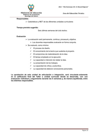 Ministerio de Educación 
Gobierno de la Provincia 
Santiago del Estero 
Página 32 
2012 – “Año Homenaje al Dr. D. Manuel Belgrano” 
Área de Educación Técnica 
Responsables 
 Catedráticos y MET de las diferentes unidades curriculares 
Tiempo previsto sugerido: 
Seis últimas semanas del ciclo lectivo. 
Evaluación 
 La evaluación será permanente, continua, procesual y objetiva. 
 Los docentes responsables evaluarán en forma conjunta. 
 Se evaluará, como mínimo: 
 El proceso de diseño. 
 El conocimiento de la teoría que sustenta el proyecto. 
 El compromiso de materialización de la idea. 
 El tiempo empleado en la ejecución. 
 La capacidad e intención de relatar la idea. 
 La presentación de los trabajos. 
 La capacidad de crítica y autocrítica. 
 La capacidad de elaborar conclusiones personales. 
La aprobación de esta unidad de articulación e integración, será vinculante solamente en la calificación final del Taller o unidad curricular donde se desarrolla, con una evaluación individual y seguimiento durante las 6 semanas y, de manera equilibrada, entre los distintos responsables.  