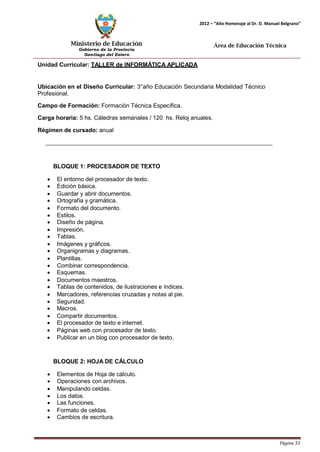 Ministerio de Educación 
Gobierno de la Provincia 
Santiago del Estero 
Página 33 
2012 – “Año Homenaje al Dr. D. Manuel Belgrano” 
Área de Educación Técnica 
Unidad Curricular: TALLER de INFORMÁTICA APLICADA 
Ubicación en el Diseño Curricular: 3°año Educación Secundaria Modalidad Técnico 
Profesional. 
Campo de Formación: Formación Técnica Específica. 
Carga horaria: 5 hs. Cátedras semanales / 120 hs. Reloj anuales. 
Régimen de cursado: anual 
BLOQUE 1: PROCESADOR DE TEXTO 
• El entorno del procesador de texto. 
• Edición básica. 
• Guardar y abrir documentos. 
• Ortografía y gramática. 
• Formato del documento. 
• Estilos. 
• Diseño de página. 
• Impresión. 
• Tablas. 
• Imágenes y gráficos. 
• Organigramas y diagramas. 
• Plantillas. 
• Combinar correspondencia. 
• Esquemas. 
• Documentos maestros. 
• Tablas de contenidos, de ilustraciones e índices. 
• Marcadores, referencias cruzadas y notas al pie. 
• Seguridad. 
• Macros. 
• Compartir documentos. 
• El procesador de texto e internet. 
• Páginas web con procesador de texto. 
• Publicar en un blog con procesador de texto. 
BLOQUE 2: HOJA DE CÁLCULO 
• Elementos de Hoja de cálculo. 
• Operaciones con archivos. 
• Manipulando celdas. 
• Los datos. 
• Las funciones. 
• Formato de celdas. 
• Cambios de escritura.  