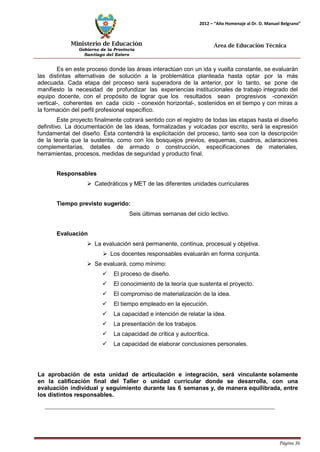 Ministerio de Educación 
Gobierno de la Provincia 
Santiago del Estero 
Página 36 
2012 – “Año Homenaje al Dr. D. Manuel Belgrano” 
Área de Educación Técnica 
Es en este proceso donde las áreas interactúan con un ida y vuelta constante, se evaluarán las distintas alternativas de solución a la problemática planteada hasta optar por la más adecuada. Cada etapa del proceso será superadora de la anterior, por lo tanto, se pone de manifiesto la necesidad de profundizar las experiencias institucionales de trabajo integrado del equipo docente, con el propósito de lograr que los resultados sean progresivos -conexión vertical-, coherentes en cada ciclo - conexión horizontal-, sostenidos en el tiempo y con miras a la formación del perfil profesional específico. 
Este proyecto finalmente cobrará sentido con el registro de todas las etapas hasta el diseño definitivo. La documentación de las ideas, formalizadas y volcadas por escrito, será la expresión fundamental del diseño. Ésta contendrá la explicitación del proceso, tanto sea con la descripción de la teoría que la sustenta, como con los bosquejos previos, esquemas, cuadros, aclaraciones complementarias, detalles de armado o construcción, especificaciones de materiales, herramientas, procesos, medidas de seguridad y producto final. 
Responsables 
 Catedráticos y MET de las diferentes unidades curriculares 
Tiempo previsto sugerido: 
Seis últimas semanas del ciclo lectivo. 
Evaluación 
 La evaluación será permanente, continua, procesual y objetiva. 
 Los docentes responsables evaluarán en forma conjunta. 
 Se evaluará, como mínimo: 
 El proceso de diseño. 
 El conocimiento de la teoría que sustenta el proyecto. 
 El compromiso de materialización de la idea. 
 El tiempo empleado en la ejecución. 
 La capacidad e intención de relatar la idea. 
 La presentación de los trabajos. 
 La capacidad de crítica y autocrítica. 
 La capacidad de elaborar conclusiones personales. 
La aprobación de esta unidad de articulación e integración, será vinculante solamente en la calificación final del Taller o unidad curricular donde se desarrolla, con una evaluación individual y seguimiento durante las 6 semanas y, de manera equilibrada, entre los distintos responsables.  