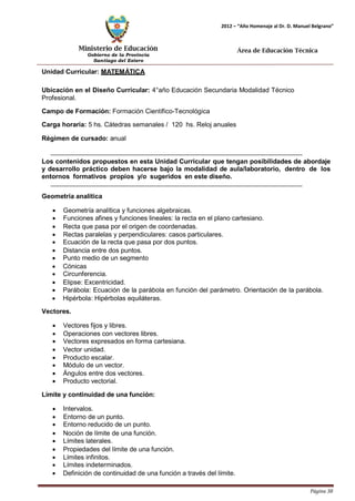 Ministerio de Educación 
Gobierno de la Provincia 
Santiago del Estero 
Página 38 
2012 – “Año Homenaje al Dr. D. Manuel Belgrano” 
Área de Educación Técnica 
Unidad Curricular: MATEMÁTICA 
Ubicación en el Diseño Curricular: 4°año Educación Secundaria Modalidad Técnico 
Profesional. 
Campo de Formación: Formación Científico-Tecnológica 
Carga horaria: 5 hs. Cátedras semanales / 120 hs. Reloj anuales 
Régimen de cursado: anual 
Los contenidos propuestos en esta Unidad Curricular que tengan posibilidades de abordaje y desarrollo práctico deben hacerse bajo la modalidad de aula/laboratorio, dentro de los entornos formativos propios y/o sugeridos en este diseño. 
Geometría analítica 
• Geometría analítica y funciones algebraicas. 
• Funciones afines y funciones lineales: la recta en el plano cartesiano. 
• Recta que pasa por el origen de coordenadas. 
• Rectas paralelas y perpendiculares: casos particulares. 
• Ecuación de la recta que pasa por dos puntos. 
• Distancia entre dos puntos. 
• Punto medio de un segmento 
• Cónicas 
• Circunferencia. 
• Elipse: Excentricidad. 
• Parábola: Ecuación de la parábola en función del parámetro. Orientación de la parábola. 
• Hipérbola: Hipérbolas equiláteras. 
Vectores. 
• Vectores fijos y libres. 
• Operaciones con vectores libres. 
• Vectores expresados en forma cartesiana. 
• Vector unidad. 
• Producto escalar. 
• Módulo de un vector. 
• Ángulos entre dos vectores. 
• Producto vectorial. 
Límite y continuidad de una función: 
• Intervalos. 
• Entorno de un punto. 
• Entorno reducido de un punto. 
• Noción de límite de una función. 
• Límites laterales. 
• Propiedades del límite de una función. 
• Límites infinitos. 
• Límites indeterminados. 
• Definición de continuidad de una función a través del límite.  