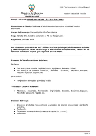 Ministerio de Educación 
Gobierno de la Provincia 
Santiago del Estero 
Página 39 
2012 – “Año Homenaje al Dr. D. Manuel Belgrano” 
Área de Educación Técnica 
Unidad Curricular: MATERIALES PARA LA CONSTRUCCIÓN II 
Ubicación en el Diseño Curricular: 4°año Educación Secundaria Modalidad Técnico 
Profesional. 
Campo de Formación: Formación Científico-Tecnológica 
Carga horaria: 3 hs. Cátedras semanales / 72 hs. Reloj anuales 
Régimen de cursado: anual 
Los contenidos propuestos en esta Unidad Curricular que tengan posibilidades de abordaje y desarrollo práctico deben hacerse bajo la modalidad de aula/laboratorio, dentro de los entornos formativos propios y/o sugeridos en este diseño. 
Procesos de Transformación de Materiales. 
De forma: 
• Con arranque de material: Cepillado, Lijado, Agujereado, Fresado, Limado. 
• Sin arranque de material: Fundición, Laminado, Modelado, Moldeado, Extrusión, Plegado, Inyección, Soplado, etc. 
De sustancia. 
• Por procesos biológicos, químicos y físicos. 
Técnicas de Unión de Materiales. 
• Atornillado, Abulonado, Remachado, Engrampado, Encastre, Ensamble, Espigado, Mayetado, Soldadura, Pegado, etc. 
Procesos de trabajo: 
• Diseño de productos: reconocimiento y aplicación de criterios ergonómicos y del diseño industrial. 
• Producción. 
• Supervisión y mantenimiento (procesos de regulación y control). 
• Innovación.  