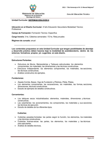 Ministerio de Educación 
Gobierno de la Provincia 
Santiago del Estero 
Página 40 
2012 – “Año Homenaje al Dr. D. Manuel Belgrano” 
Área de Educación Técnica 
Unidad Curricular: SISTEMAS EDILICIOS II 
Ubicación en el Diseño Curricular: 4°año Educación Secundaria Modalidad Técnico 
Profesional. 
Campo de Formación: Formación Técnica Específica 
Carga horaria: 3 hs. Cátedras semanales / 72 hs. Reloj anuales 
Régimen de cursado: anual 
Los contenidos propuestos en esta Unidad Curricular que tengan posibilidades de abordaje y desarrollo práctico deben hacerse bajo la modalidad de aula/laboratorio, dentro de los entornos formativos propios y/o sugeridos en este diseño. 
Estructuras Portantes: 
• Estructura de Muros; Mamposterías y Tabiques estructurales: los elementos componentes, los materiales, las dimensiones y las técnicas constructivas. 
• Estructura Independiente: los elementos componentes, los materiales, las secciones, las técnicas constructivas. 
• Análisis constructivo de ejemplos. 
Fundaciones: 
• Zapata Corrida, Bases, Viga de Fundación y Pilotines, Pilote, Platea. 
• Los elementos componentes, las excavaciones, los materiales, las formas, secciones, dimensiones, técnicas constructivas. 
• Estudio de ejemplos de detalles constructivos. 
Cerramientos: 
• Los tabiques secos industrializados: elementos, materiales, dimensiones y técnicas constructivas. 
• Las carpinterías: los accionamientos, los componentes, los materiales y sus secciones; las técnicas de ejecución. 
• Estudio de detalles de los diferentes tipos. 
Cubiertas: 
• Cubiertas pesadas-húmedas: las partes según la función, los elementos, los materiales y las técnicas constructivas. 
• Cubiertas livianas-secas: las partes, los elementos, los materiales y las técnicas para ejecutarlas. 
• Análisis de detalles técnicos.  