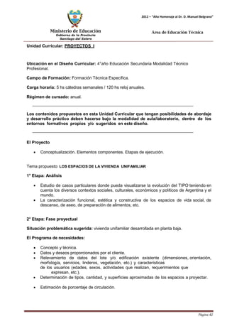 Ministerio de Educación 
Gobierno de la Provincia 
Santiago del Estero 
Página 42 
2012 – “Año Homenaje al Dr. D. Manuel Belgrano” 
Área de Educación Técnica 
Unidad Curricular: PROYECTOS I 
Ubicación en el Diseño Curricular: 4°año Educación Secundaria Modalidad Técnico 
Profesional. 
Campo de Formación: Formación Técnica Específica. 
Carga horaria: 5 hs cátedras semanales / 120 hs reloj anuales. 
Régimen de cursado: anual. 
Los contenidos propuestos en esta Unidad Curricular que tengan posibilidades de abordaje y desarrollo práctico deben hacerse bajo la modalidad de aula/laboratorio, dentro de los entornos formativos propios y/o sugeridos en este diseño. 
El Proyecto 
• Conceptualización. Elementos componentes. Etapas de ejecución. 
Tema propuesto: LOS ESPACIOS DE LA VIVIENDA UNIFAMILIAR 
1° Etapa: Análisis 
• Estudio de casos particulares donde pueda visualizarse la evolución del TIPO teniendo en cuenta los diversos contextos sociales, culturales, económicos y políticos de Argentina y el mundo. 
• La caracterización funcional, estética y constructiva de los espacios de vida social, de descanso, de aseo, de preparación de alimentos, etc. 
2° Etapa: Fase proyectual 
Situación problemática sugerida: vivienda unifamiliar desarrollada en planta baja. 
El Programa de necesidades: 
• Concepto y técnica. 
• Datos y deseos proporcionados por el cliente. 
• Relevamiento de datos del lote y/o edificación existente (dimensiones, orientación, morfología, servicios, linderos, vegetación, etc.) y características 
de los usuarios (edades, sexos, actividades que realizan, requerimientos que 
expresan, etc.). 
• Determinación de tipos, cantidad, y superficies aproximadas de los espacios a proyectar. 
• Estimación de porcentaje de circulación.  