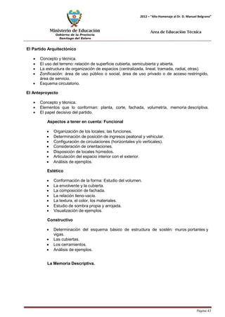 Ministerio de Educación 
Gobierno de la Provincia 
Santiago del Estero 
Página 43 
2012 – “Año Homenaje al Dr. D. Manuel Belgrano” 
Área de Educación Técnica 
El Partido Arquitectónico 
• Concepto y técnica. 
• El uso del terreno: relación de superficie cubierta, semicubierta y abierta. 
• La estructura de organización de espacios (centralizada, lineal, tramada, radial, otras). 
• Zonificación: área de uso público o social, área de uso privado o de acceso restringido, área de servicio. 
• Esquema circulatorio. 
El Anteproyecto 
• Concepto y técnica. 
• Elementos que lo conforman: planta, corte, fachada, volumetría, memoria descriptiva. 
• El papel decisivo del partido. 
Aspectos a tener en cuenta: Funcional 
• Organización de los locales; las funciones. 
• Determinación de posición de ingresos peatonal y vehicular. 
• Configuración de circulaciones (horizontales y/o verticales). 
• Consideración de orientaciones. 
• Disposición de locales húmedos. 
• Articulación del espacio interior con el exterior. 
• Análisis de ejemplos. 
Estético 
• Conformación de la forma: Estudio del volumen. 
• La envolvente y la cubierta. 
• La composición de fachada. 
• La relación lleno-vacío. 
• La textura, el color, los materiales. 
• Estudio de sombra propia y arrojada. 
• Visualización de ejemplos. 
Constructivo 
• Determinación del esquema básico de estructura de sostén: muros portantes y vigas. 
• Las cubiertas. 
• Los cerramientos. 
• Análisis de ejemplos. 
La Memoria Descriptiva.  