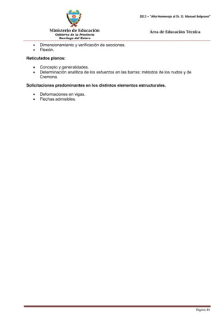 Ministerio de Educación 
Gobierno de la Provincia 
Santiago del Estero 
Página 46 
2012 – “Año Homenaje al Dr. D. Manuel Belgrano” 
Área de Educación Técnica 
• Dimensionamiento y verificación de secciones. 
• Flexión. 
Reticulados planos: 
• Concepto y generalidades. 
• Determinación analítica de los esfuerzos en las barras: métodos de los nudos y de Cremona. 
Solicitaciones predominantes en los distintos elementos estructurales. 
• Deformaciones en vigas. 
• Flechas admisibles.  