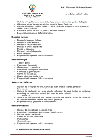 Ministerio de Educación 
Gobierno de la Provincia 
Santiago del Estero 
Página 48 
2012 – “Año Homenaje al Dr. D. Manuel Belgrano” 
Área de Educación Técnica 
• Cañería principal: función, cierre hidráulico, tendido, pendientes, puntos de llegada. 
• Cámara de inspección, cámara séptica, pozo absorbente: funciones. 
• Cañería secundaria: función, recorrido, cierre hidráulico, empalme a cañería principal, acceso directo a cámara. 
• Cañería de ventilación: función, tendido horizontal y vertical. 
• Esquema básico-general de funcionamiento. 
Desagües pluviales 
• Destino de las aguas de lluvia. 
• Desagüe a sistema cloacal. 
• Desagüe a cordón de vereda. 
• Desagüe a terreno absorbente. 
• Puntos de captación. 
• Recorrido vertical y horizontal. 
• Bocas de llegada. 
• Esquema básico-general de funcionamiento. 
Instalación de gas 
• Tipos de gases. 
• Producción, almacenaje. 
• Gas envasado y gas natural. 
• Red urbana. Prolongación domiciliaria. 
• Conductos. Lugares de paso. 
• Control del paso de gas. 
• Llaves, artefactos, ventilaciones. 
• Esquema básico-general de funcionamiento. 
Sistemas de calefacción 
• Revisión de conceptos de calor, fuentes de calor, energía calórica, control de temperatura. 
• Sistema de calefacción por agua caliente: calentador de agua, tendido de conductos: posibilidad de recorridos, control del paso de agua caliente, 
artefactos. 
• Sistema de calefacción por aire caliente: fuente de aire caliente, circuito de conductos: su ubicación, control de paso de aire, salidas y retornos. 
• Esquemas básicos-generales de funcionamiento. 
Instalación eléctrica 
• Revisión de conceptos de energía eléctrica. 
• Producción, transporte y transformación. Tendido urbano. 
• Medidor. Ingreso domiciliario. 
• Control del paso de electricidad. 
• Protecciones. 
• Circuitos, bocas. 
• Esquema básico-general de funcionamiento. 
La sustentabilidad en las instalaciones.  