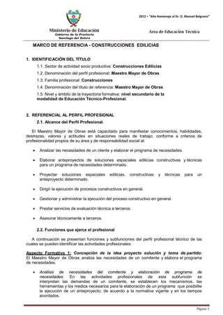 Ministerio de Educación 
Gobierno de la Provincia 
Santiago del Estero 
Página 5 
2012 – “Año Homenaje al Dr. D. Manuel Belgrano” 
Área de Educación Técnica 
MARCO DE REFERENCIA - CONSTRUCCIONES EDILICIAS 
1. IDENTIFICACIÓN DEL TÍTULO 
1.1. Sector de actividad socio productiva: Construcciones Edilicias 
1.2. Denominación del perfil profesional: Maestro Mayor de Obras 
1.3. Familia profesional: Construcciones 
1.4. Denominación del título de referencia: Maestro Mayor de Obras 
1.5. Nivel y ámbito de la trayectoria formativa: nivel secundario de la modalidad de Educación Técnico-Profesional. 
2. REFERENCIAL AL PERFIL PROFESIONAL 
2.1. Alcance del Perfil Profesional. 
El Maestro Mayor de Obras está capacitado para manifestar conocimientos, habilidades, destrezas, valores y actitudes en situaciones reales de trabajo, conforme a criterios de profesionalidad propios de su área y de responsabilidad social al: 
• Analizar las necesidades de un cliente y elaborar el programa de necesidades. 
• Elaborar anteproyectos de soluciones espaciales edilicias constructivas y técnicas para un programa de necesidades determinado. 
• Proyectar soluciones espaciales edilicias, constructivas y técnicas para un anteproyecto determinado. 
• Dirigir la ejecución de procesos constructivos en general. 
• Gestionar y administrar la ejecución del proceso constructivo en general. 
• Prestar servicios de evaluación técnica a terceros. 
• Asesorar técnicamente a terceros. 
2.2. Funciones que ejerce el profesional 
A continuación se presentan funciones y subfunciones del perfil profesional técnico de las cuales se pueden identificar las actividades profesionales: 
Aspecto Formativo 1: Concepción de la idea proyecto solución y toma de partido: El Maestro Mayor de Obras analiza las necesidades de un comitente y elabora el programa de necesidades. 
• Análisis de necesidades del comitente y elaboración de programa de necesidades: En las actividades profesionales de esta subfunción se interpretan las demandas de un comitente, se establecen los mecanismos, las herramientas y los medios necesarios para la elaboración de un programa que posibilite la ejecución de un anteproyecto; de acuerdo a la normativa vigente y en los tiempos acordados.  