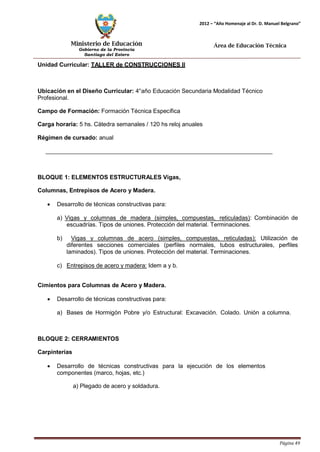 Ministerio de Educación 
Gobierno de la Provincia 
Santiago del Estero 
Página 49 
2012 – “Año Homenaje al Dr. D. Manuel Belgrano” 
Área de Educación Técnica 
Unidad Curricular: TALLER de CONSTRUCCIONES II 
Ubicación en el Diseño Curricular: 4°año Educación Secundaria Modalidad Técnico 
Profesional. 
Campo de Formación: Formación Técnica Específica 
Carga horaria: 5 hs. Cátedra semanales / 120 hs reloj anuales 
Régimen de cursado: anual 
BLOQUE 1: ELEMENTOS ESTRUCTURALES Vigas, Columnas, Entrepisos de Acero y Madera. 
• Desarrollo de técnicas constructivas para: 
a) Vigas y columnas de madera (simples, compuestas, reticuladas): Combinación de escuadrías. Tipos de uniones. Protección del material. Terminaciones. 
b) Vigas y columnas de acero (simples, compuestas, reticuladas): Utilización de diferentes secciones comerciales (perfiles normales, tubos estructurales, perfiles laminados). Tipos de uniones. Protección del material. Terminaciones. 
c) Entrepisos de acero y madera: Idem a y b. 
Cimientos para Columnas de Acero y Madera. 
• Desarrollo de técnicas constructivas para: 
a) Bases de Hormigón Pobre y/o Estructural: Excavación. Colado. Unión a columna. 
BLOQUE 2: CERRAMIENTOS Carpinterías 
• Desarrollo de técnicas constructivas para la ejecución de los elementos componentes (marco, hojas, etc.) 
a) Plegado de acero y soldadura.  