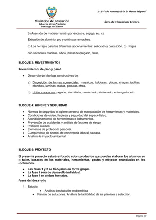Ministerio de Educación 
Gobierno de la Provincia 
Santiago del Estero 
Página 50 
2012 – “Año Homenaje al Dr. D. Manuel Belgrano” 
Área de Educación Técnica 
b) Aserrado de madera y unión por encastre, espiga, etc. c) Extrusión de aluminio; pvc y unión por remaches. 
d) Los herrajes para los diferentes accionamientos: selección y colocación. b) Rejas con secciones macizas, tubos, metal desplegado, otras. 
BLOQUE 3: REVESTIMIENTOS Revestimientos de piso y pared 
• Desarrollo de técnicas constructivas de: 
a) Disposición de formas comerciales: mosaicos, baldosas, placas, chapas, tablillas, planchas, láminas, mallas, pinturas, otros. 
b) Unión a soportes: pegado, atornillado, remachado, abulonado, entarugado, etc. 
BLOQUE 4: HIGIENE Y SEGURIDAD 
• Normas de seguridad e higiene personal de manipulación de herramientas y materiales. 
• Condiciones de orden, limpieza y seguridad del espacio físico. 
• Acondicionamiento de herramientas e instrumentos. 
• Prevención de accidentes y análisis de factores de riesgo. 
• Primeros auxilios. 
• Elementos de protección personal. 
• Cumplimiento de normas de convivencia laboral pautada. 
• Análisis de impacto ambiental. 
BLOQUE 5: PROYECTO 
El presente proyecto estará enfocado sobre productos que puedan elaborar los alumnos en el taller, basados en los materiales, herramientas, pautas y métodos enunciados en los contenidos. 
• Las fases 1 y 2 se trabajarán en forma grupal. 
• La fase 3 será de desarrollo individual. 
• La fase 4 en ambos formatos. 
Fases del desarrollo 
1. Estudio: 
• Análisis de situación problemática 
• Planteo de soluciones. Análisis de factibilidad de los planteos y selección.  