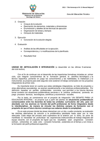 Ministerio de Educación 
Gobierno de la Provincia 
Santiago del Estero 
Página 51 
2012 – “Año Homenaje al Dr. D. Manuel Belgrano” 
Área de Educación Técnica 
2. Creación 
• Croquis de la solución 
• Descripción de elementos, materiales y dimensiones 
• Enumeración y detalles de las técnicas de ejecución 
• Organización de tareas y tiempos 
• Cómputo de materiales 
3. Ejecución 
• Concreción de la solución elegida 
4. Evaluación 
• Análisis de las dificultades en la ejecución. 
• Correspondencia y / o modificaciones de lo planificado. 
• Resultado final 
UNIDAD DE ARTICULACIÓN E INTEGRACIÓN (a desarrollar en las últimas 6 semanas del ciclo lectivo) 
Con el fin de continuar con el desarrollo de las trayectorias formativas iniciadas en primer ciclo, que integran conocimientos de la formación general, la científico tecnológica y la técnico específica, poniendo en juego los conocimientos y las habilidades, lo intelectual y lo instrumental, se propone para este segundo ciclo sostener el trabajo comenzado con los proyectos integradores de primer ciclo. 
Es importante tener en cuenta que estas estrategias integradoras, se trate de proyectos u otras alternativas equivalentes, se acercan paulatinamente a las prácticas profesionalizantes. Por definición basadas en perfiles profesionales concretos que permiten a los futuros técnicos tomar contacto con situaciones problemáticas cercanas a la práctica profesional, poniendo en juego procesos técnicos, tecnológicos, científicos y económicos - sociales. 
Por lo tanto, en consonancia con el proyecto de integración “UN DESAFÍO PARA LA EDUCACION INTEGRAL”, se propone que a partir del planteo de situación/es problemática/s consensuada/s entre los docentes de todas las unidades curriculares del año, para ser abordado con los alumnos en función del perfil profesional, de forma integradora desde lo interdisciplinar, de manera de vincular los distintos campos de formación con el propósito de que el futuro técnico construya sus saberes desde la complejidad. 
Es en este proceso donde las áreas interactúan con un ida y vuelta constante, se evaluarán las distintas alternativas de solución a la problemática planteada hasta optar por la más adecuada. Cada etapa del proceso será superadora de la anterior, por lo tanto, se pone de manifiesto la necesidad de profundizar las experiencias institucionales de trabajo integrado del equipo docente, con el propósito de lograr que los resultados sean progresivos -conexión vertical-, coherentes en cada ciclo - conexión horizontal-, sostenidos en el tiempo y con miras a la formación del perfil profesional específico.  