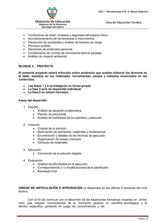 Ministerio de Educación 
Gobierno de la Provincia 
Santiago del Estero 
Página 54 
2012 – “Año Homenaje al Dr. D. Manuel Belgrano” 
Área de Educación Técnica 
• Condiciones de orden, limpieza y seguridad del espacio físico. 
• Acondicionamiento de herramientas e instrumentos. 
• Prevención de accidentes y análisis de factores de riesgo. 
• Primeros auxilios. 
• Elementos de protección personal. 
• Cumplimiento de normas de convivencia laboral pautada. 
• Análisis de impacto ambiental. 
BLOQUE 4: PROYECTO 
El presente proyecto estará enfocado sobre productos que puedan elaborar los alumnos en el taller, basados en los materiales, herramientas, pautas y métodos enunciados en los contenidos. 
• Las fases 1 y 2 se trabajarán en forma grupal. 
• La fase 3 será de desarrollo individual. 
• La fase 4 en ambos formatos. 
Fases del desarrollo 
1. Estudio: 
• Análisis de situación problemática 
• Planteo de soluciones 
• Análisis de factibilidad de los planteos y selección 
2. Creación 
• Croquis de la solución 
• Descripción de elementos, materiales y dimensiones 
• Enumeración y detalles de las técnicas de ejecución 
• Organización de tareas y tiempos 
• Cómputo de materiales 
3. Ejecución 
• Concreción de la solución elegida 
4. Evaluación 
• Análisis de dificultades en la ejecución. 
• Correspondencia y / o modificaciones de lo planificado. 
• Resultado final 
UNIDAD DE ARTICULACIÓN E INTEGRACIÓN (a desarrollar en las últimas 6 semanas del ciclo lectivo) 
Con el fin de continuar con el desarrollo de las trayectorias formativas iniciadas en primer ciclo, que integran conocimientos de la formación general, la científico tecnológica y la técnico específica, poniendo en juego los conocimientos y las  