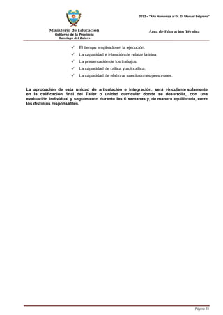 Ministerio de Educación 
Gobierno de la Provincia 
Santiago del Estero 
Página 56 
2012 – “Año Homenaje al Dr. D. Manuel Belgrano” 
Área de Educación Técnica 
 El tiempo empleado en la ejecución. 
 La capacidad e intención de relatar la idea. 
 La presentación de los trabajos. 
 La capacidad de crítica y autocrítica. 
 La capacidad de elaborar conclusiones personales. 
La aprobación de esta unidad de articulación e integración, será vinculante solamente en la calificación final del Taller o unidad curricular donde se desarrolla, con una evaluación individual y seguimiento durante las 6 semanas y, de manera equilibrada, entre los distintos responsables.  