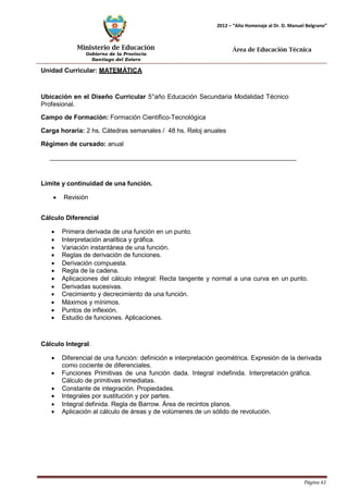 Ministerio de Educación 
Gobierno de la Provincia 
Santiago del Estero 
Página 61 
2012 – “Año Homenaje al Dr. D. Manuel Belgrano” 
Área de Educación Técnica 
Unidad Curricular: MATEMÁTICA 
Ubicación en el Diseño Curricular 5°año Educación Secundaria Modalidad Técnico 
Profesional. 
Campo de Formación: Formación Científico-Tecnológica 
Carga horaria: 2 hs. Cátedras semanales / 48 hs. Reloj anuales 
Régimen de cursado: anual 
Límite y continuidad de una función. 
• Revisión 
Cálculo Diferencial 
• Primera derivada de una función en un punto. 
• Interpretación analítica y gráfica. 
• Variación instantánea de una función. 
• Reglas de derivación de funciones. 
• Derivación compuesta. 
• Regla de la cadena. 
• Aplicaciones del cálculo integral: Recta tangente y normal a una curva en un punto. 
• Derivadas sucesivas. 
• Crecimiento y decrecimiento de una función. 
• Máximos y mínimos. 
• Puntos de inflexión. 
• Estudio de funciones. Aplicaciones. 
Cálculo Integral. 
• Diferencial de una función: definición e interpretación geométrica. Expresión de la derivada como cociente de diferenciales. 
• Funciones Primitivas de una función dada. Integral indefinida. Interpretación gráfica. Cálculo de primitivas inmediatas. 
• Constante de integración. Propiedades. 
• Integrales por sustitución y por partes. 
• Integral definida. Regla de Barrow. Área de recintos planos. 
• Aplicación al cálculo de áreas y de volúmenes de un sólido de revolución.  