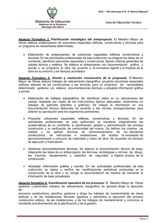 Ministerio de Educación 
Gobierno de la Provincia 
Santiago del Estero 
Página 6 
2012 – “Año Homenaje al Dr. D. Manuel Belgrano” 
Área de Educación Técnica 
Aspecto Formativo 2 Planificación estratégica del anteproyecto: El Maestro Mayor de Obras elabora anteproyectos de soluciones espaciales edilicias, constructivas y técnicas para un programa de necesidades determinado. 
• Elaboración de anteproyectos de soluciones espaciales edilicias constructivas y técnicas: En las actividades profesionales de esta subfunción se integran las ideas de un comitente, planifican soluciones espaciales y constructivas, fijando criterios generales de calidad técnica y estética. Se elabora el anteproyecto con documentación gráfica y escrita y se programa la obra de acuerdo a la normativa vigente y el impacto de la obra en su entorno y los tiempos acordados. 
Aspecto Formativo 3: Diseño y resolución constructiva de la propuesta: El Maestro Mayor de Obras elabora trabajos de relevamiento topográfico; proyecta soluciones espaciales edilicias además de las constructivas y las técnicas para un programa de necesidades determinado; gestiona y/o elabora documentaciones técnicas y actualiza información gráfica y escrita. 
• Elaboración de trabajos topográficos: Se identifican datos en un relevamiento del campo, realizado por medio de los instrumentos ópticos adecuados, volcándolos en trabajos de gabinete (planillas y gráficos). Se integra la información en una documentación técnica elaborada de acuerdo a las normas correspondientes para obtener su aprobación ante los organismos pertinentes. 
• Proyectar soluciones espaciales edilicias, constructivas y técnicas: En las actividades profesionales de esta subfunción se resuelven integralmente las problemáticas de un comitente, la planificación, gestión y administración del proceso constructivo y la verificación de conformidad del mismo. Se definen los criterios de calidad y se aplican técnicas de dimensionamiento de los elementos constructivos, de estructuras e instalaciones. Se analiza la necesidad de aprovisionamiento y consumo de materiales y mano de obra. Se acuerdan los tiempos de ejecución y financiación. 
• Gestionar documentaciones técnicas: Se elabora la documentación técnica de base; integrando las ideas de un anteproyecto, las técnicas, simbologías y normas de dibujo, los insumos, equipamiento y aspectos de seguridad e higiene propios de la construcción. 
• Actualizar información gráfica y escrita: En las actividades profesionales de esta subfunción se releva y verifica las modificaciones periódicas producidas en la construcción de la obra y se corrige la documentación de manera de mantener la información de base actualizada. 
Aspecto formativo 4: Coordinación operativa de los procesos: El Maestro Mayor de Obras gestiona y administra trabajos de relevamiento topográfico en general; dirige la ejecución de 
procesos constructivos; planifica, gestiona y dirige los trabajos de mantenimiento de obras edilicias y de las instalaciones técnicas; gestiona y administra la ejecución del proceso constructivo edilicio, de las instalaciones, y de los trabajos de mantenimiento y comunica al comitente acontecimientos de la planificación y de la gestión.  