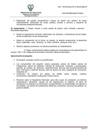Ministerio de Educación 
Gobierno de la Provincia 
Santiago del Estero 
Página 67 
2012 – “Año Homenaje al Dr. D. Manuel Belgrano” 
Área de Educación Técnica 
• Elaboración del partido arquitectónico: croquis de planta con relación de áreas cubierta/abierta; distribución de zonas (pública, privada y servicio) y esquema de circulaciones (peatonal-vehicular). 
El anteproyecto: 1° Etapa: croquis a mano alzada de planta, corte, fachada y volumen. Resultados esperados: 
• Desde la organización funcional: confirmación de ubicación y dimensiones de los locales, de las circulaciones, de las orientaciones. 
• Desde la composición de la forma: su estudio, la relación proporcional, la apariencia física (materiales, color, texturas), el orden (simetría, jerarquía, ritmo, etc.). 
• Desde el aspecto constructivo: su estructura portante, su materialización. 
2° Etapa: representación gráfica asistida por computadora de los geometrales en escala 1:100 / 1:50. Imágenes de recorridos. Animación. Memoria descriptiva. 
Aproximación al proyecto: 
• El proyecto: concepto, función y su planificación. 
• Los componentes del proyecto: planos generales, planos de detalle, planos de instalaciones, planos de replanteo, cálculos de estructuras, cómputos y presupuestos, planillas de locales, de aberturas, especificaciones técnicas, plan de gerenciamiento de obra, memorias e informes técnicos, plan de avance de obra, programa de inversiones, maquetas, etc. 
• Confección de croquis y/o planos de detalle sobre: locales, cubierta, cerramientos, carpinterías, fundaciones. Puntos críticos. 
• Nociones sobre el Expediente Municipal: para obra nueva de ampliación y/o reforma; regularización; demolición: estudio de las disposiciones al respecto. El plano de arquitectura: la carátula y su información; los geometrales y su especificidad, los cálculos y las planillas. Los planos de instalaciones eléctricas y sanitarias: convenciones gráficas, su grado de detalle.  