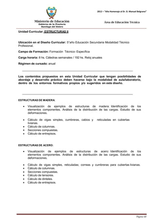 Ministerio de Educación 
Gobierno de la Provincia 
Santiago del Estero 
Página 68 
2012 – “Año Homenaje al Dr. D. Manuel Belgrano” 
Área de Educación Técnica 
Unidad Curricular: ESTRUCTURAS II 
Ubicación en el Diseño Curricular: 5°año Educación Secundaria Modalidad Técnico 
Profesional. 
Campo de Formación: Formación Técnico- Específica 
Carga horaria: 8 hs. Cátedras semanales / 192 hs. Reloj anuales 
Régimen de cursado: anual 
Los contenidos propuestos en esta Unidad Curricular que tengan posibilidades de abordaje y desarrollo práctico deben hacerse bajo la modalidad de aula/laboratorio, dentro de los entornos formativos propios y/o sugeridos en este diseño. 
ESTRUCTURAS DE MADERA: 
• Visualización de ejemplos de estructuras de madera: Identificación de los elementos componentes. Análisis de la distribución de las cargas. Estudio de sus deformaciones. 
• 
Cálculo de vigas simples, cumbreras, cabios y 
reticuladas en cubiertas 
livianas. 
• 
• 
Cálculo de columnas. 
Secciones compuestas. 
• 
Cálculo de entrepisos. 
ESTRUCTURAS DE ACERO: 
• Visualización de ejemplos de estructuras de acero: Identificación de los elementos componentes. Análisis de la distribución de las cargas. Estudio de sus deformaciones. 
• Cálculo de vigas simples, reticuladas; correas y cumbreras para cubiertas livianas. 
• Cálculo de columnas. 
• Secciones compuestas. 
• Cálculo de tensores. 
• Cálculo de dinteles. 
• Cálculo de entrepisos.  
