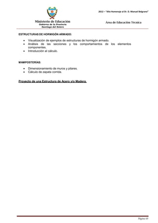 Ministerio de Educación 
Gobierno de la Provincia 
Santiago del Estero 
Página 69 
2012 – “Año Homenaje al Dr. D. Manuel Belgrano” 
Área de Educación Técnica 
ESTRUCTURAS DE HORMIGÓN ARMADO: 
• Visualización de ejemplos de estructuras de hormigón armado. 
• Análisis de las secciones y los comportamientos de los elementos componentes. 
• Introducción al cálculo. 
MAMPOSTERÍAS: 
• Dimensionamiento de muros y pilares. 
• Cálculo de zapata corrida. 
Proyecto de una Estructura de Acero y/o Madera.  