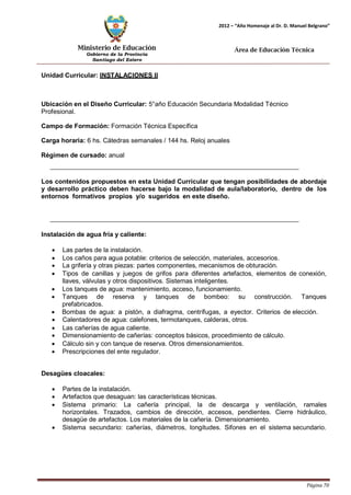 Ministerio de Educación 
Gobierno de la Provincia 
Santiago del Estero 
Página 70 
2012 – “Año Homenaje al Dr. D. Manuel Belgrano” 
Área de Educación Técnica 
Unidad Curricular: INSTALACIONES II 
Ubicación en el Diseño Curricular: 5°año Educación Secundaria Modalidad Técnico 
Profesional. 
Campo de Formación: Formación Técnica Específica 
Carga horaria: 6 hs. Cátedras semanales / 144 hs. Reloj anuales 
Régimen de cursado: anual 
Los contenidos propuestos en esta Unidad Curricular que tengan posibilidades de abordaje y desarrollo práctico deben hacerse bajo la modalidad de aula/laboratorio, dentro de los entornos formativos propios y/o sugeridos en este diseño. 
Instalación de agua fría y caliente: 
• Las partes de la instalación. 
• Los caños para agua potable: criterios de selección, materiales, accesorios. 
• La grifería y otras piezas: partes componentes, mecanismos de obturación. 
• Tipos de canillas y juegos de grifos para diferentes artefactos, elementos de conexión, llaves, válvulas y otros dispositivos. Sistemas inteligentes. 
• Los tanques de agua: mantenimiento, acceso, funcionamiento. 
• Tanques de reserva y tanques de bombeo: su construcción. Tanques prefabricados. 
• Bombas de agua: a pistón, a diafragma, centrífugas, a eyector. Criterios de elección. 
• Calentadores de agua: calefones, termotanques, calderas, otros. 
• Las cañerías de agua caliente. 
• Dimensionamiento de cañerías: conceptos básicos, procedimiento de cálculo. 
• Cálculo sin y con tanque de reserva. Otros dimensionamientos. 
• Prescripciones del ente regulador. 
Desagües cloacales: 
• Partes de la instalación. 
• Artefactos que desaguan: las características técnicas. 
• Sistema primario: La cañería principal, la de descarga y ventilación, ramales horizontales. Trazados, cambios de dirección, accesos, pendientes. Cierre hidráulico, desagüe de artefactos. Los materiales de la cañería. Dimensionamiento. 
• Sistema secundario: cañerías, diámetros, longitudes. Sifones en el sistema secundario.  
