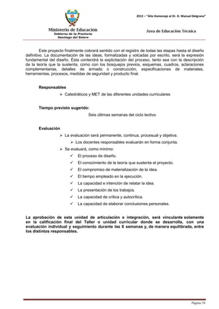 Ministerio de Educación 
Gobierno de la Provincia 
Santiago del Estero 
Página 76 
2012 – “Año Homenaje al Dr. D. Manuel Belgrano” 
Área de Educación Técnica 
Este proyecto finalmente cobrará sentido con el registro de todas las etapas hasta el diseño definitivo. La documentación de las ideas, formalizadas y volcadas por escrito, será la expresión fundamental del diseño. Ésta contendrá la explicitación del proceso, tanto sea con la descripción de la teoría que la sustenta, como con los bosquejos previos, esquemas, cuadros, aclaraciones complementarias, detalles de armado o construcción, especificaciones de materiales, herramientas, procesos, medidas de seguridad y producto final. 
Responsables 
 Catedráticos y MET de las diferentes unidades curriculares 
Tiempo previsto sugerido: 
Seis últimas semanas del ciclo lectivo. 
Evaluación 
 La evaluación será permanente, continua, procesual y objetiva. 
 Los docentes responsables evaluarán en forma conjunta. 
 Se evaluará, como mínimo: 
 El proceso de diseño. 
 El conocimiento de la teoría que sustenta el proyecto. 
 El compromiso de materialización de la idea. 
 El tiempo empleado en la ejecución. 
 La capacidad e intención de relatar la idea. 
 La presentación de los trabajos. 
 La capacidad de crítica y autocrítica. 
 La capacidad de elaborar conclusiones personales. 
La aprobación de esta unidad de articulación e integración, será vinculante solamente en la calificación final del Taller o unidad curricular donde se desarrolla, con una evaluación individual y seguimiento durante las 6 semanas y, de manera equilibrada, entre los distintos responsables.  