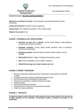 Ministerio de Educación 
Gobierno de la Provincia 
Santiago del Estero 
Página 77 
2012 – “Año Homenaje al Dr. D. Manuel Belgrano” 
Área de Educación Técnica 
Unidad Curricular: TALLER de INSTALACIONES II 
Ubicación en el Diseño Curricular: 5°año Educación Secundaria Modalidad Técnico 
Profesional. 
Campo de Formación: Formación Técnica Específica 
Carga horaria: 5 hs. Cátedras semanales / 120 hs. Reloj anuales 
Régimen de cursado: anual 
BLOQUE 1: DESARROLLO DE INSTALACIONES 
• Provisión de agua fría y caliente: Circuito desde Medidor hasta artefactos sanitarios (cocina, baño y lavadero). 
• Desagües cloacales: Circuito desde locales sanitarios hasta su conexión a cámara/ pozo absorbente. 
• Desagües pluviales: Recorrido desde embudo/ canaleta, bajada, boca de desagüe. 
• Electricidad: Medidor, Tablero, Circuitos de iluminación y tomas. 
• Gas: Circuito de Medidor, cocina, calefón, calefactor. 
• Calefacción por agua, por vapor de agua y por aire. 
BLOQUE 2: HIGIENE Y SEGURIDAD 
• Normas de seguridad e higiene personal, herramientas, manipulación de materiales y cargas. 
• Condiciones de orden, limpieza y seguridad del espacio físico. 
• Acondicionamiento de herramientas e instrumentos. 
• Prevención de accidentes y análisis de factores de riesgo. 
• Primeros auxilios. 
• Elementos de protección personal. 
• Cumplimiento de normas de convivencia laboral pautada. 
• Análisis de impacto ambiental. 
BLOQUE 3: PROYECTO 
El presente proyecto estará enfocado sobre productos que puedan elaborar los alumnos en el taller, basados en los materiales, herramientas, pautas y métodos enunciados en los contenidos.  