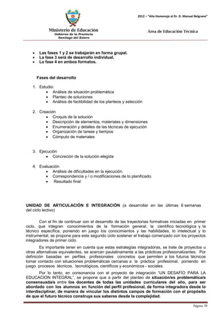 Ministerio de Educación 
Gobierno de la Provincia 
Santiago del Estero 
Página 78 
2012 – “Año Homenaje al Dr. D. Manuel Belgrano” 
Área de Educación Técnica 
• Las fases 1 y 2 se trabajarán en forma grupal. 
• La fase 3 será de desarrollo individual. 
• La fase 4 en ambos formatos. 
Fases del desarrollo 
1. Estudio: 
• Análisis de situación problemática 
• Planteo de soluciones 
• Análisis de factibilidad de los planteos y selección 
2. Creación 
• Croquis de la solución 
• Descripción de elementos, materiales y dimensiones 
• Enumeración y detalles de las técnicas de ejecución 
• Organización de tareas y tiempos 
• Cómputo de materiales 
3. Ejecución 
• Concreción de la solución elegida 
4. Evaluación 
• Análisis de dificultades en la ejecución. 
• Correspondencia y / o modificaciones de lo planificado. 
• Resultado final 
UNIDAD DE ARTICULACIÓN E INTEGRACIÓN (a desarrollar en las últimas 6 semanas del ciclo lectivo) 
Con el fin de continuar con el desarrollo de las trayectorias formativas iniciadas en primer ciclo, que integran conocimientos de la formación general, la científico tecnológica y la técnico específica, poniendo en juego los conocimientos y las habilidades, lo intelectual y lo instrumental, se propone para este segundo ciclo sostener el trabajo comenzado con los proyectos integradores de primer ciclo. 
Es importante tener en cuenta que estas estrategias integradoras, se trate de proyectos u otras alternativas equivalentes, se acercan paulatinamente a las prácticas profesionalizantes. Por definición basadas en perfiles profesionales concretos que permiten a los futuros técnicos tomar contacto con situaciones problemáticas cercanas a la práctica profesional, poniendo en juego procesos técnicos, tecnológicos, científicos y económicos - sociales. 
Por lo tanto, en consonancia con el proyecto de integración “UN DESAFÍO PARA LA EDUCACION INTEGRAL”, se propone que a partir del planteo de situación/es problemática/s consensuada/s entre los docentes de todas las unidades curriculares del año, para ser abordado con los alumnos en función del perfil profesional, de forma integradora desde lo interdisciplinar, de manera de vincular los distintos campos de formación con el propósito de que el futuro técnico construya sus saberes desde la complejidad.  