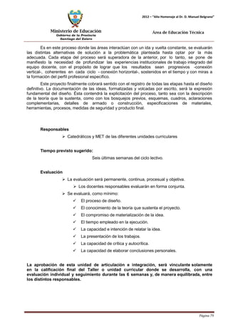 Ministerio de Educación 
Gobierno de la Provincia 
Santiago del Estero 
Página 79 
2012 – “Año Homenaje al Dr. D. Manuel Belgrano” 
Área de Educación Técnica 
Es en este proceso donde las áreas interactúan con un ida y vuelta constante, se evaluarán las distintas alternativas de solución a la problemática planteada hasta optar por la más adecuada. Cada etapa del proceso será superadora de la anterior, por lo tanto, se pone de manifiesto la necesidad de profundizar las experiencias institucionales de trabajo integrado del equipo docente, con el propósito de lograr que los resultados sean progresivos -conexión vertical-, coherentes en cada ciclo - conexión horizontal-, sostenidos en el tiempo y con miras a la formación del perfil profesional específico. 
Este proyecto finalmente cobrará sentido con el registro de todas las etapas hasta el diseño definitivo. La documentación de las ideas, formalizadas y volcadas por escrito, será la expresión fundamental del diseño. Ésta contendrá la explicitación del proceso, tanto sea con la descripción de la teoría que la sustenta, como con los bosquejos previos, esquemas, cuadros, aclaraciones complementarias, detalles de armado o construcción, especificaciones de materiales, herramientas, procesos, medidas de seguridad y producto final. 
Responsables 
 Catedráticos y MET de las diferentes unidades curriculares 
Tiempo previsto sugerido: 
Seis últimas semanas del ciclo lectivo. 
Evaluación 
 La evaluación será permanente, continua, procesual y objetiva. 
 Los docentes responsables evaluarán en forma conjunta. 
 Se evaluará, como mínimo: 
 El proceso de diseño. 
 El conocimiento de la teoría que sustenta el proyecto. 
 El compromiso de materialización de la idea. 
 El tiempo empleado en la ejecución. 
 La capacidad e intención de relatar la idea. 
 La presentación de los trabajos. 
 La capacidad de crítica y autocrítica. 
 La capacidad de elaborar conclusiones personales. 
La aprobación de esta unidad de articulación e integración, será vinculante solamente en la calificación final del Taller o unidad curricular donde se desarrolla, con una evaluación individual y seguimiento durante las 6 semanas y, de manera equilibrada, entre los distintos responsables.  