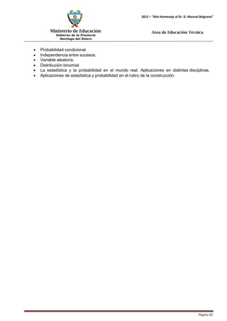 Ministerio de Educación 
Gobierno de la Provincia 
Santiago del Estero 
Página 82 
2012 – “Año Homenaje al Dr. D. Manuel Belgrano” 
Área de Educación Técnica 
• Probabilidad condicional. 
• Independencia entre sucesos. 
• Variable aleatoria. 
• Distribución binomial. 
• La estadística y la probabilidad en el mundo real. Aplicaciones en distintas disciplinas. 
• Aplicaciones de estadística y probabilidad en el rubro de la construcción.  