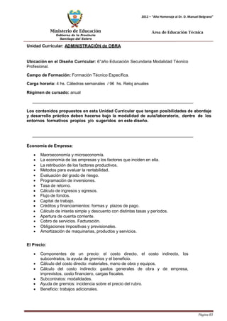 Ministerio de Educación 
Gobierno de la Provincia 
Santiago del Estero 
Página 83 
2012 – “Año Homenaje al Dr. D. Manuel Belgrano” 
Área de Educación Técnica 
Unidad Curricular: ADMINISTRACIÓN de OBRA 
Ubicación en el Diseño Curricular: 6°año Educación Secundaria Modalidad Técnico 
Profesional. 
Campo de Formación: Formación Técnico Específica. 
Carga horaria: 4 hs. Cátedras semanales / 96 hs. Reloj anuales 
Régimen de cursado: anual 
Los contenidos propuestos en esta Unidad Curricular que tengan posibilidades de abordaje y desarrollo práctico deben hacerse bajo la modalidad de aula/laboratorio, dentro de los entornos formativos propios y/o sugeridos en este diseño. 
Economía de Empresa: 
• Macroeconomía y microeconomía. 
• La economía de las empresas y los factores que inciden en ella. 
• La retribución de los factores productivos. 
• Métodos para evaluar la rentabilidad. 
• Evaluación del grado de riesgo. 
• Programación de inversiones. 
• Tasa de retorno. 
• Cálculo de ingresos y egresos. 
• Flujo de fondos. 
• Capital de trabajo. 
• Créditos y financiamientos: formas y plazos de pago. 
• Cálculo de interés simple y descuento con distintas tasas y períodos. 
• Apertura de cuenta corriente. 
• Cobro de servicios. Facturación. 
• Obligaciones impositivas y previsionales. 
• Amortización de maquinarias, productos y servicios. 
El Precio: 
• Componentes de un precio: el costo directo, el costo indirecto, los subcontratos, la ayuda de gremios y el beneficio. 
• Cálculo del costo directo: materiales, mano de obra y equipos. 
• Cálculo del costo indirecto: gastos generales de obra y de empresa, imprevistos, costo financiero, cargas fiscales. 
• Subcontratos: modalidades. 
• Ayuda de gremios: incidencia sobre el precio del rubro. 
• Beneficio: trabajos adicionales.  