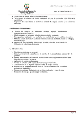 Ministerio de Educación 
Gobierno de la Provincia 
Santiago del Estero 
Página 84 
2012 – “Año Homenaje al Dr. D. Manuel Belgrano” 
Área de Educación Técnica 
• Variaciones de costos: métodos de determinación. 
• Técnica para la reducción de costos: mejora del proceso de producción y del sistema de suministros. 
• Supresión de desperdicios, el control de calidad, de cargas sociales y de accidentes de trabajo. 
El Cómputo y El Presupuesto: 
• Técnica del cómputo de materiales, insumos, equipos, herramientas, maquinarias y mano de obra. 
• El cómputo para un llamado a licitación: documentación necesaria. 
• Presupuestos: realización por analogía, por equivalencia y por análisis de precios. 
• Métodos para la compra y/o venta de materiales: calidad, cantidad, plazos de entrega y formas de pago. 
• Dominio de lista de precios unitarios y/o globales: métodos de actualización. 
Utilización de estadísticas de precios. 
La Administración: 
• Registro de asistencia de personal. 
• Lectura, ordenamiento y clasificación de planillas de horas de trabajo, tarjetas, libro de jornales. 
• Manejo administrativo del personal: liquidación de sueldos y jornales acorde a leyes laborales, convenios y contratos. 
• Aplicación de precios contractuales. 
• Control de entrada, salida y stock de materiales y herramientas. 
• Administración de un depósito o pañol. Control de parque cerrado. 
• Confección de informes técnicos sobre la utilización racional de los medios económicos disponibles. 
• Pago a proveedores. Contratación de servicios, materiales y mano de obra. 
• Recepción de trabajos ejecutados por contratistas.  